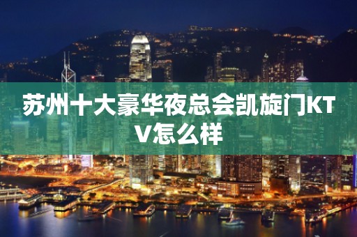 苏州十大豪华夜总会凯旋门KTV怎么样