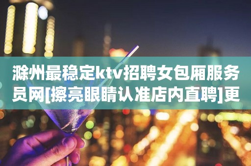 滁州最稳定ktv招聘女包厢服务员网[擦亮眼睛认准店内直聘]更高