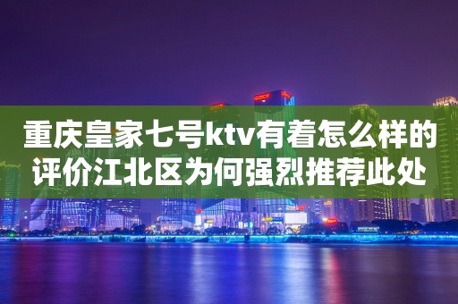 重庆皇家七号ktv有着怎么样的评价江北区为何强烈推荐此处