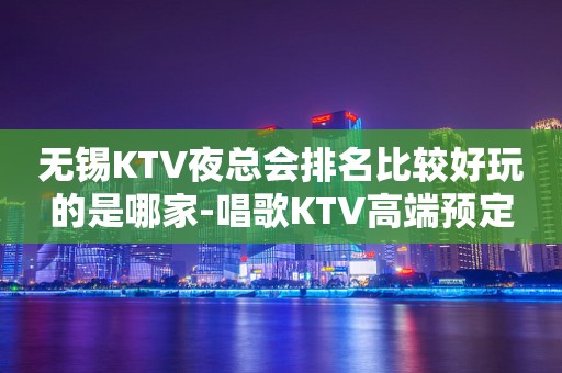 无锡KTV夜总会排名比较好玩的是哪家-唱歌KTV高端预定
