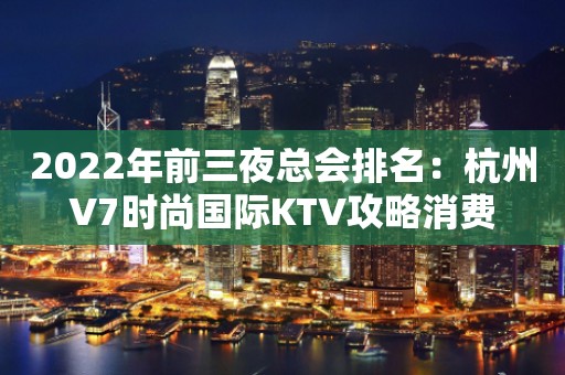 2022年前三夜总会排名：杭州V7时尚国际KTV攻略消费