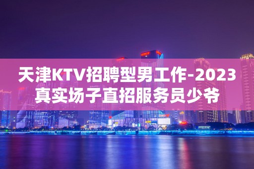 天津KTV招聘型男工作-2023真实场子直招服务员少爷