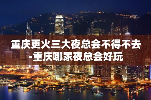 重庆更火三大夜总会不得不去-重庆哪家夜总会好玩