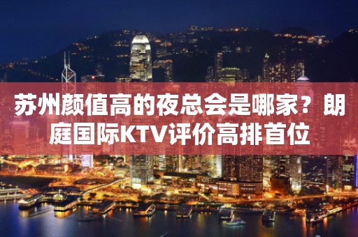 苏州颜值高的夜总会是哪家？朗庭国际KTV评价高排首位