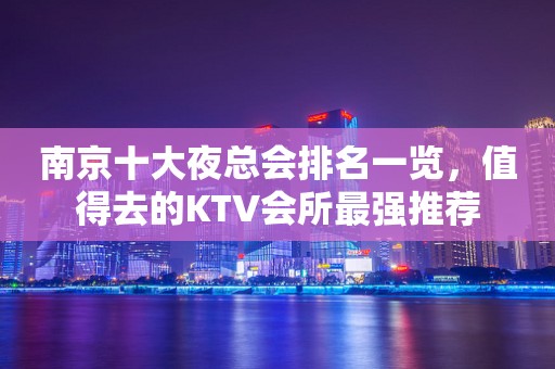 南京十大夜总会排名一览，值得去的KTV会所最强推荐