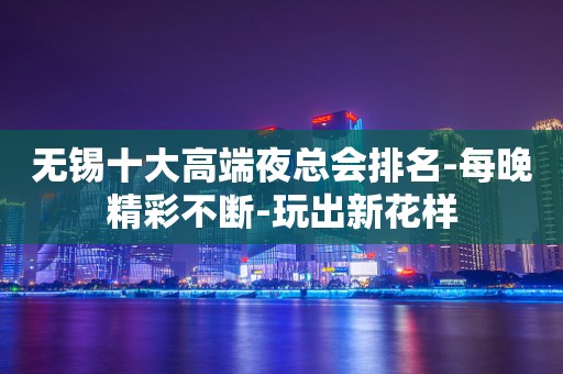 无锡十大高端夜总会排名-每晚精彩不断-玩出新花样