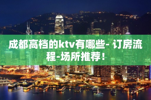 成都高档的ktv有哪些- 订房流程-场所推荐！