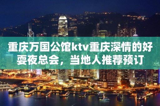 重庆万国公馆ktv重庆深情的好耍夜总会，当地人推荐预订