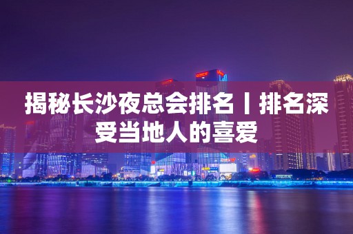 揭秘长沙夜总会排名丨排名深受当地人的喜爱