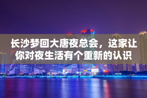 长沙梦回大唐夜总会，这家让你对夜生活有个重新的认识