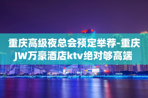 重庆高级夜总会预定举荐-重庆JW万豪酒店ktv绝对够高端