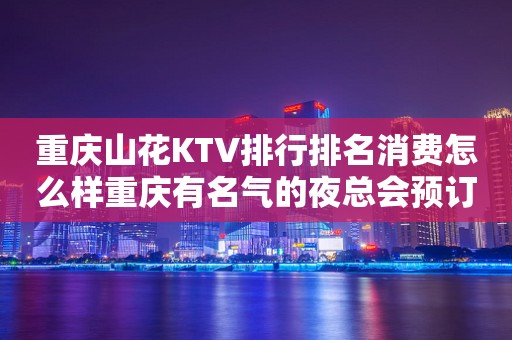 重庆山花KTV排行排名消费怎么样重庆有名气的夜总会预订