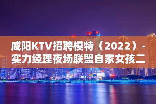咸阳KTV招聘模特（2022）-实力经理夜场联盟自家女孩二班多