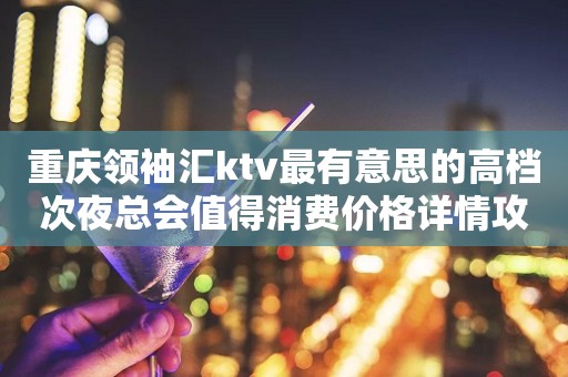 重庆领袖汇ktv最有意思的高档次夜总会值得消费价格详情攻略