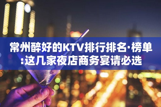 常州醉好的KTV排行排名·榜单:这几家夜店商务宴请必选