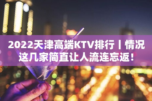 2022天津高端KTV排行丨情况这几家简直让人流连忘返！