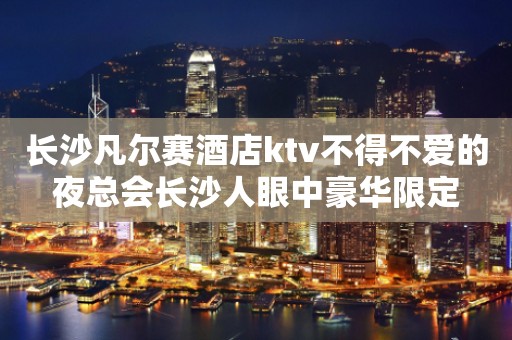 长沙凡尔赛酒店ktv不得不爱的夜总会长沙人眼中豪华限定