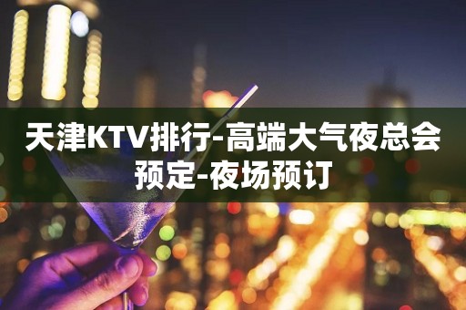 天津KTV排行-高端大气夜总会预定-夜场预订