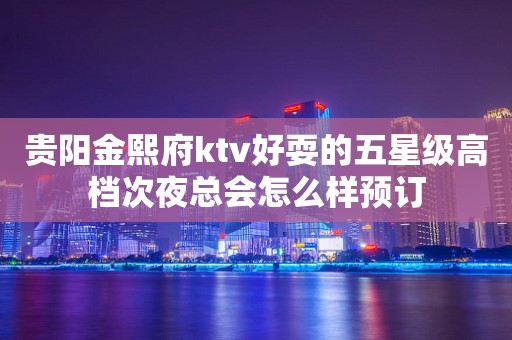 贵阳金熙府ktv好耍的五星级高档次夜总会怎么样预订