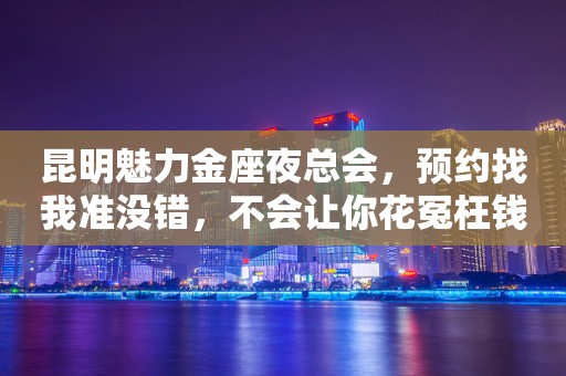 昆明魅力金座夜总会，预约找我准没错，不会让你花冤枉钱