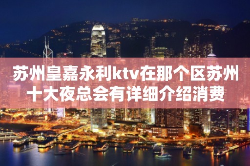 苏州皇嘉永利ktv在那个区苏州十大夜总会有详细介绍消费