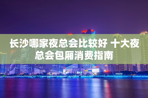 长沙哪家夜总会比较好 十大夜总会包厢消费指南
