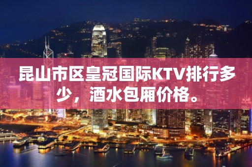 昆山市区皇冠国际KTV排行多少，酒水包厢价格。