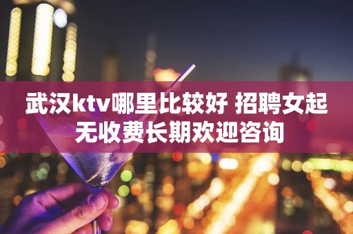 武汉ktv哪里比较好 招聘女起 无收费长期欢迎咨询