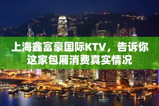上海鑫富豪国际KTV，告诉你这家包厢消费真实情况