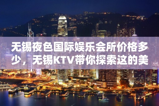 无锡夜色国际娱乐会所价格多少，无锡KTV带你探索这的美妙