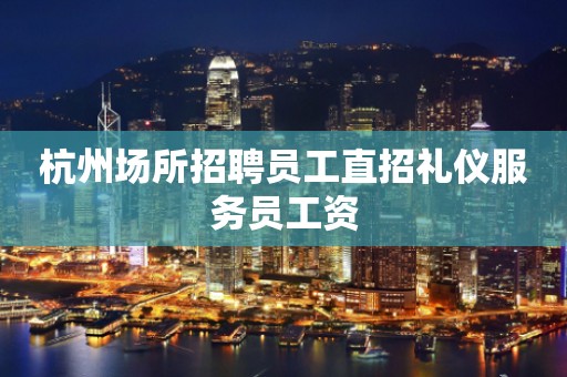 杭州场所招聘员工直招礼仪服务员工资