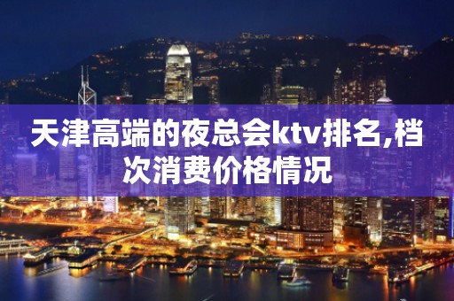 天津高端的夜总会ktv排名,档次消费价格情况