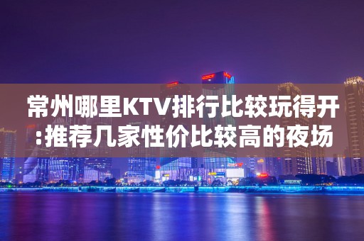常州哪里KTV排行比较玩得开:推荐几家性价比较高的夜场