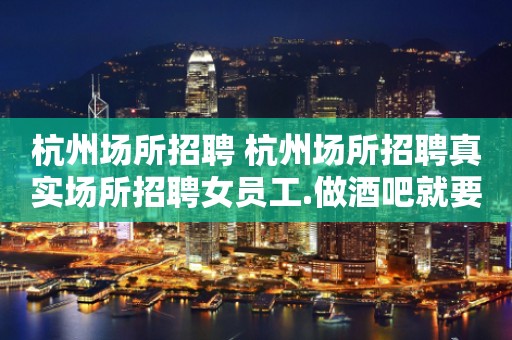 杭州场所招聘 杭州场所招聘真实场所招聘女员工.做酒吧就要更高场