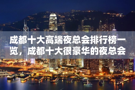 成都十大高端夜总会排行榜一览，成都十大很豪华的夜总会排名推荐