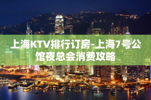 上海KTV排行订房-上海7号公馆夜总会消费攻略