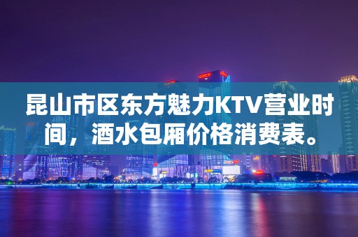 昆山市区东方魅力KTV营业时间，酒水包厢价格消费表。