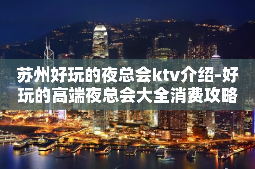 苏州好玩的夜总会ktv介绍-好玩的高端夜总会大全消费攻略