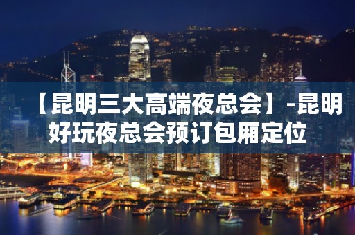 【昆明三大高端夜总会】-昆明好玩夜总会预订包厢定位