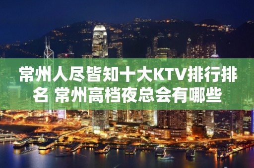 常州人尽皆知十大KTV排行排名 常州高档夜总会有哪些