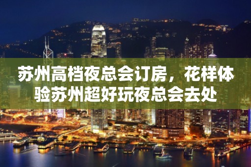 苏州高档夜总会订房，花样体验苏州超好玩夜总会去处