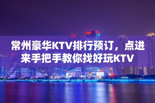 常州豪华KTV排行预订，点进来手把手教你找好玩KTV