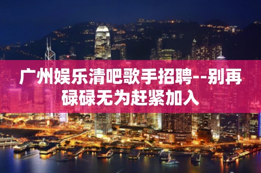 广州娱乐清吧歌手招聘--别再碌碌无为赶紧加入