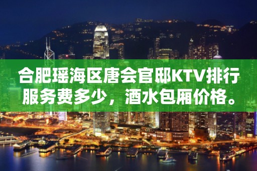 合肥瑶海区唐会官邸KTV排行服务费多少，酒水包厢价格。