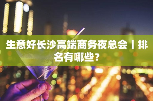生意好长沙高端商务夜总会丨排名有哪些？