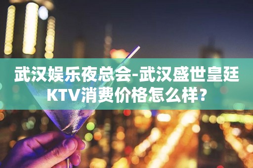 武汉娱乐夜总会-武汉盛世皇廷KTV消费价格怎么样？