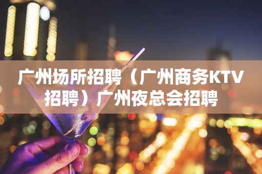 广州场所招聘（广州商务KTV招聘）广州夜总会招聘
