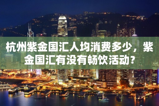杭州紫金国汇人均消费多少，紫金国汇有没有畅饮活动？