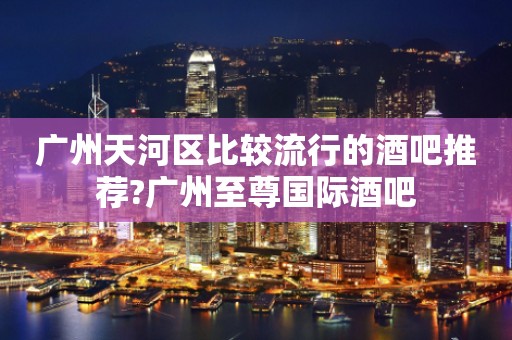 广州天河区比较流行的酒吧推荐?广州至尊国际酒吧