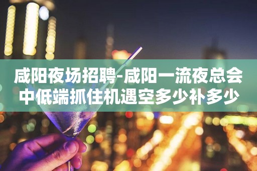 咸阳夜场招聘-咸阳一流夜总会中低端抓住机遇空多少补多少